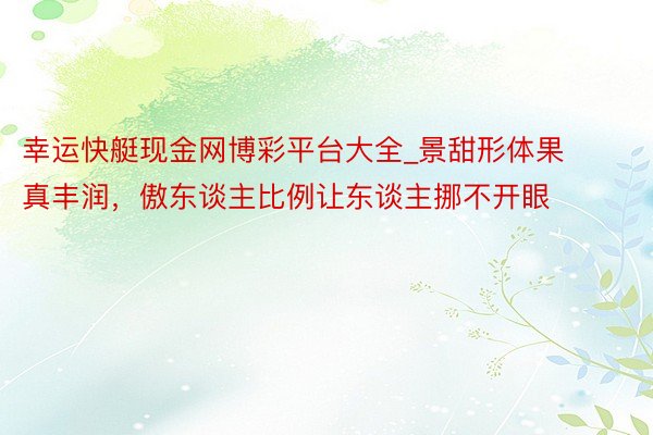 幸运快艇现金网博彩平台大全_景甜形体果真丰润，傲东谈主比例让东谈主挪不开眼