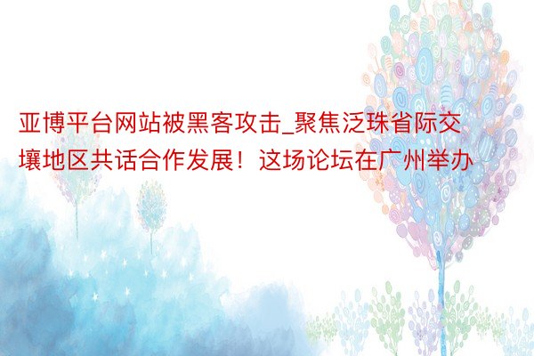 亚博平台网站被黑客攻击_聚焦泛珠省际交壤地区共话合作发展！这场论坛在广州举办