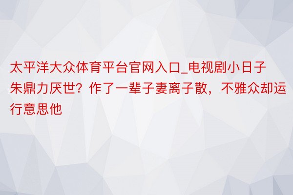 太平洋大众体育平台官网入口_电视剧小日子朱鼎力厌世？作了一辈子妻离子散，不雅众却运行意思他