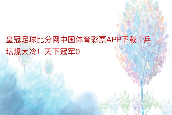 皇冠足球比分网中国体育彩票APP下载 | 乒坛爆大冷！天下冠军0