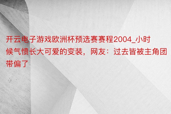 开云电子游戏欧洲杯预选赛赛程2004_小时候气愤长大可爱的变装，网友：过去皆被主角团带偏了