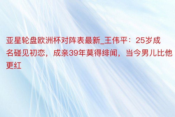 亚星轮盘欧洲杯对阵表最新_王伟平：25岁成名碰见初恋，成亲39年莫得绯闻，当今男儿比他更红