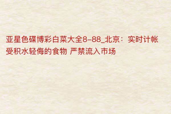 亚星色碟博彩白菜大全8-88_北京：实时计帐受积水轻侮的食物 严禁流入市场