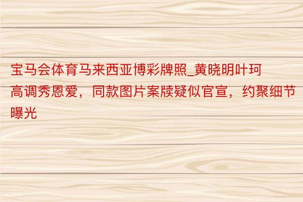 宝马会体育马来西亚博彩牌照_黄晓明叶珂高调秀恩爱，同款图片案牍疑似官宣，约聚细节曝光