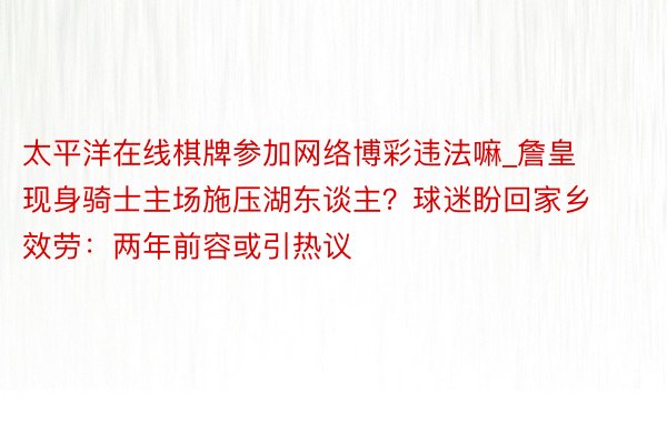 太平洋在线棋牌参加网络博彩违法嘛_詹皇现身骑士主场施压湖东谈主？球迷盼回家乡效劳：两年前容或引热议