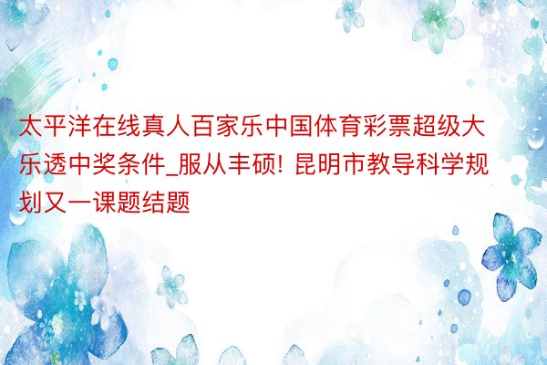 太平洋在线真人百家乐中国体育彩票超级大乐透中奖条件_服从丰硕! 昆明市教导科学规划又一课题结题