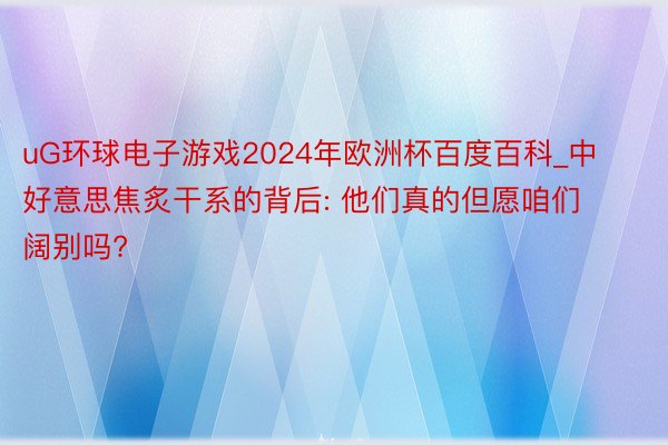 uG环球电子游戏2024年欧洲杯百度百科_中好意思焦炙干系的背后: 他们真的但愿咱们阔别吗?