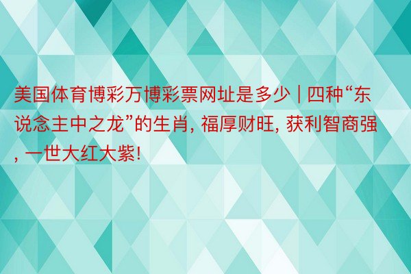 美国体育博彩万博彩票网址是多少 | 四种“东说念主中之龙”的生肖, 福厚财旺, 获利智商强, 一世大红大紫!