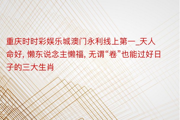 重庆时时彩娱乐城澳门永利线上第一_天人命好, 懒东说念主懒福, 无谓“卷”也能过好日子的三大生肖