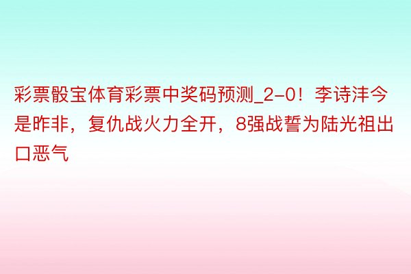 彩票骰宝体育彩票中奖码预测_2-0！李诗沣今是昨非，复仇战火力全开，8强战誓为陆光祖出口恶气