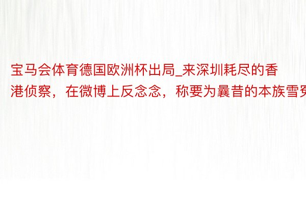 宝马会体育德国欧洲杯出局_来深圳耗尽的香港侦察，在微博上反念念，称要为曩昔的本族雪冤