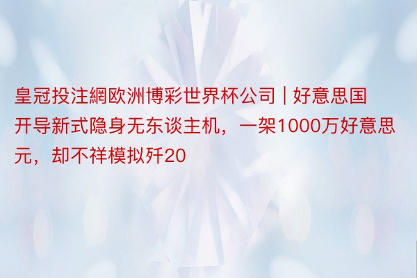 皇冠投注網欧洲博彩世界杯公司 | 好意思国开导新式隐身无东谈主机，一架1000万好意思元，却不祥模拟歼20