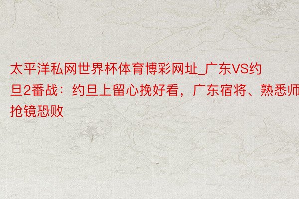 太平洋私网世界杯体育博彩网址_广东VS约旦2番战：约旦上留心挽好看，广东宿将、熟悉师抢镜恐败