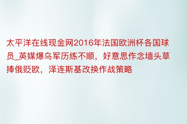 太平洋在线现金网2016年法国欧洲杯各国球员_英媒爆乌军历练不顺，好意思作念墙头草捧俄贬欧，泽连斯基改换作战策略