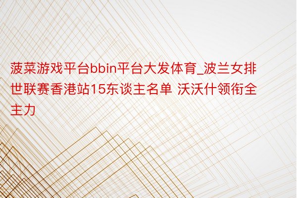 菠菜游戏平台bbin平台大发体育_波兰女排世联赛香港站15东谈主名单 沃沃什领衔全主力