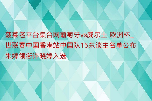 菠菜老平台集合网葡萄牙vs威尔士 欧洲杯_世联赛中国香港站中国队15东谈主名单公布 朱婷领衔许晓婷入选