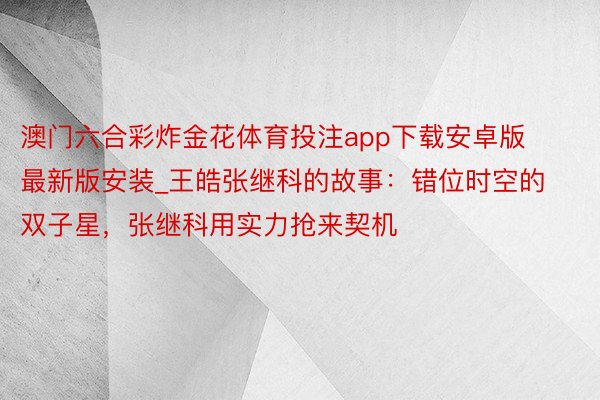 澳门六合彩炸金花体育投注app下载安卓版最新版安装_王皓张继科的故事：错位时空的双子星，张继科用实力抢来契机