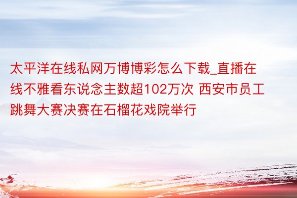 太平洋在线私网万博博彩怎么下载_直播在线不雅看东说念主数超102万次 西安市员工跳舞大赛决赛在石榴花戏院举行