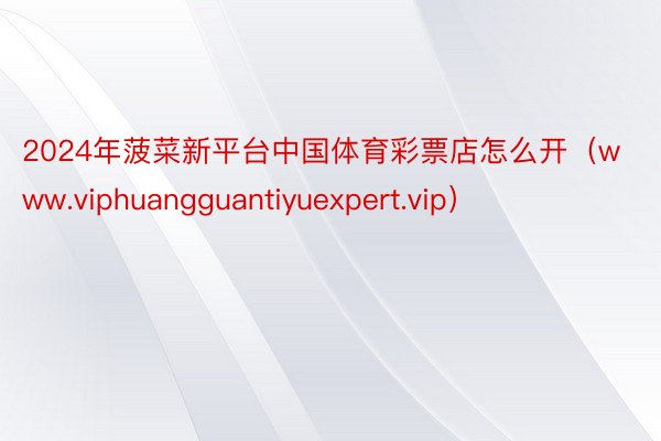 2024年菠菜新平台中国体育彩票店怎么开（www.viphuangguantiyuexpert.vip）