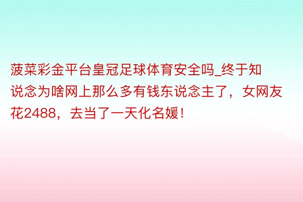 菠菜彩金平台皇冠足球体育安全吗_终于知说念为啥网上那么多有钱东说念主了，女网友花2488，去当了一天化名媛！