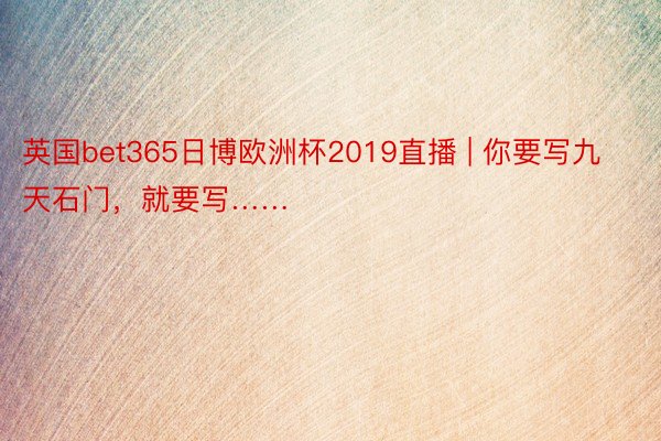 英国bet365日博欧洲杯2019直播 | 你要写九天石门，就要写……