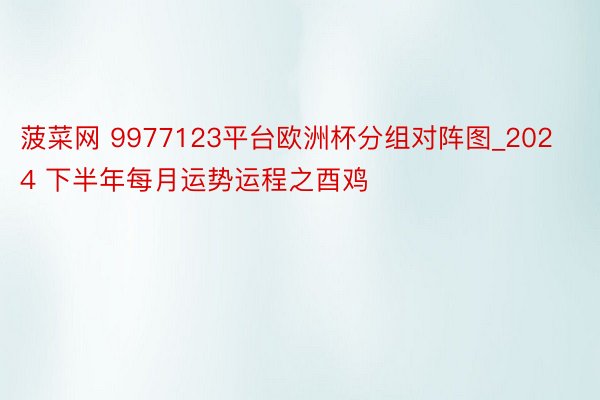 菠菜网 9977123平台欧洲杯分组对阵图_2024 下半年每月运势运程之酉鸡