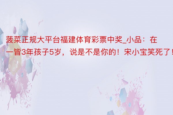 菠菜正规大平台福建体育彩票中奖_小品：在一皆3年孩子5岁，说是不是你的！宋小宝笑死了！