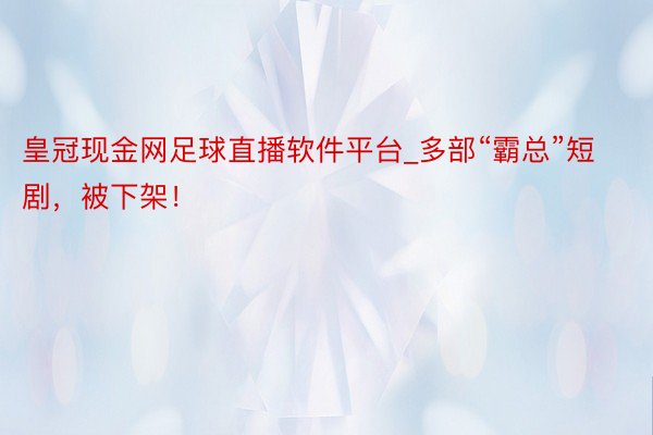 皇冠现金网足球直播软件平台_多部“霸总”短剧，被下架！