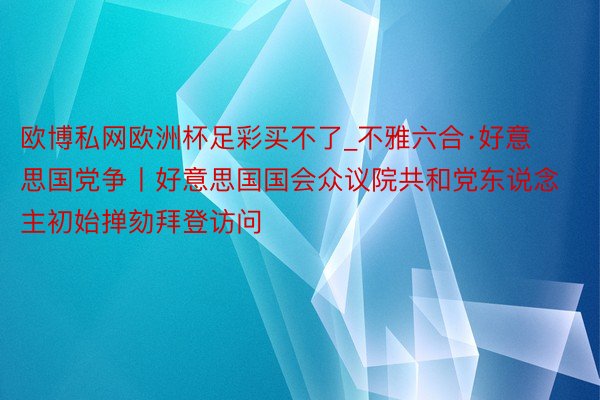 欧博私网欧洲杯足彩买不了_不雅六合·好意思国党争丨好意思国国会众议院共和党东说念主初始掸劾拜登访问