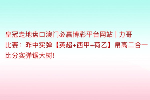 皇冠走地盘口澳门必赢博彩平台网站 | 力哥比赛：昨中实弹【英超+西甲+荷乙】帛高二合一比分实弹锯大树!