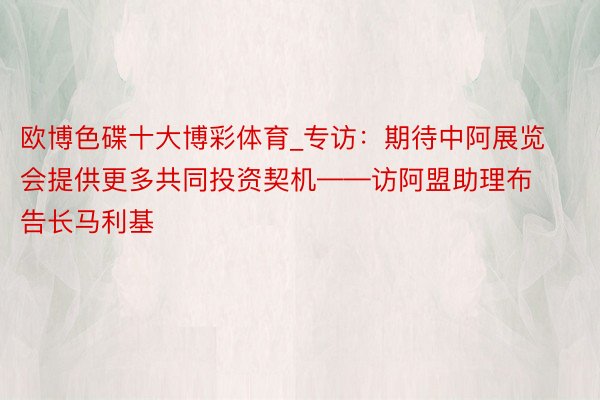 欧博色碟十大博彩体育_专访：期待中阿展览会提供更多共同投资契机——访阿盟助理布告长马利基