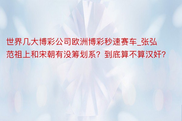 世界几大博彩公司欧洲博彩秒速赛车_张弘范祖上和宋朝有没筹划系？到底算不算汉奸？