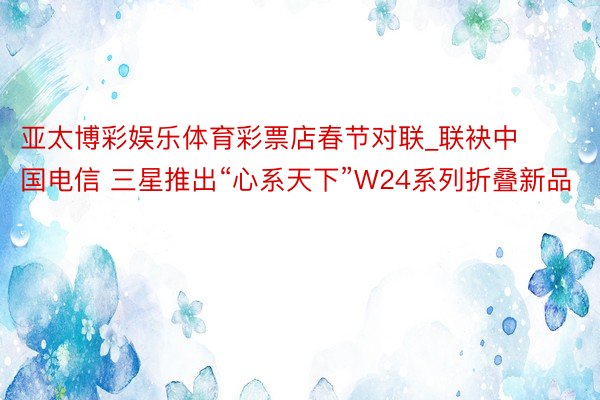 亚太博彩娱乐体育彩票店春节对联_联袂中国电信 三星推出“心系天下”W24系列折叠新品