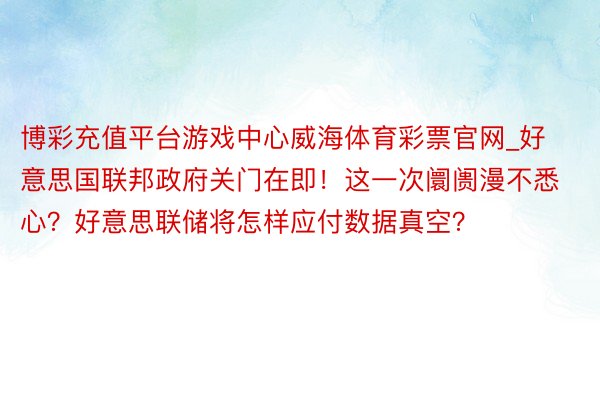 博彩充值平台游戏中心威海体育彩票官网_好意思国联邦政府关门在即！这一次阛阓漫不悉心？好意思联储将怎样应付数据真空？