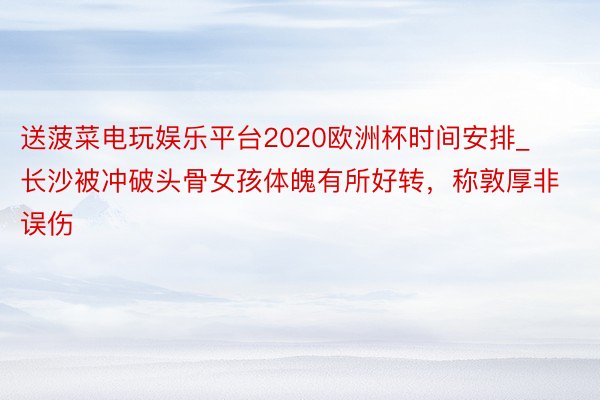 送菠菜电玩娱乐平台2020欧洲杯时间安排_长沙被冲破头骨女孩体魄有所好转，称敦厚非误伤