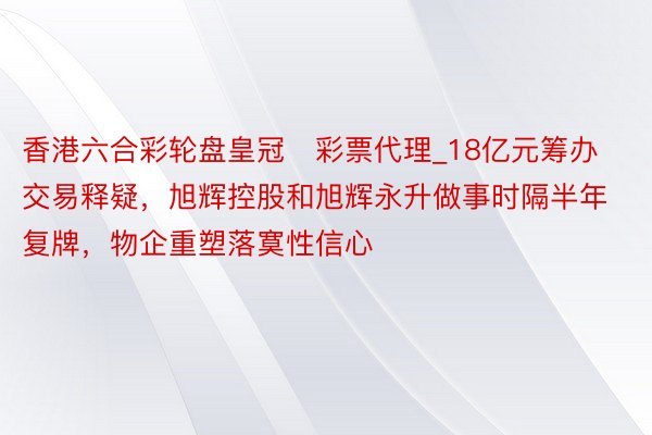 香港六合彩轮盘皇冠彩票代理_18亿元筹办交易释疑,旭辉控股和旭辉永升做事时隔半年复牌,物企重塑落寞性信心